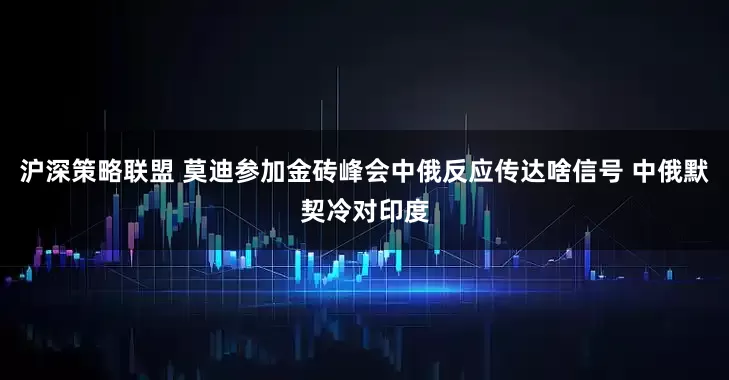 沪深策略联盟 莫迪参加金砖峰会中俄反应传达啥信号 中俄默契冷对印度