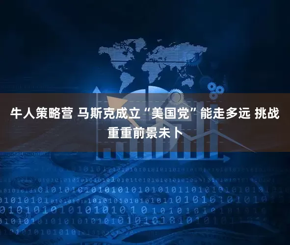 牛人策略营 马斯克成立“美国党”能走多远 挑战重重前景未卜