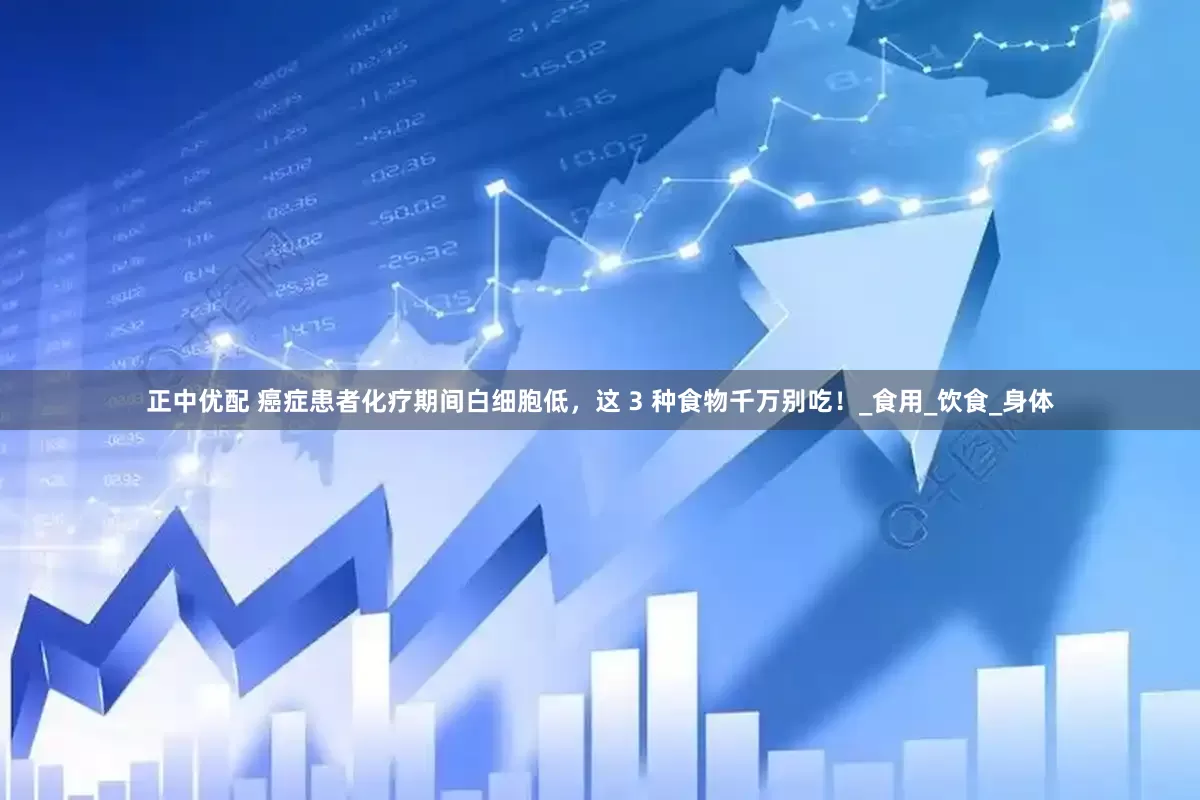 正中优配 癌症患者化疗期间白细胞低，这 3 种食物千万别吃！_食用_饮食_身体