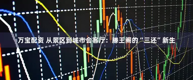 万宝配资 从景区到城市会客厅：滕王阁的“三还”新生