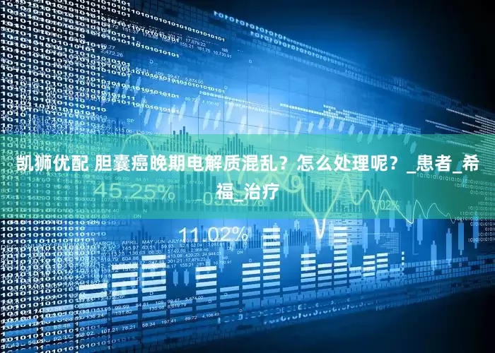 凯狮优配 胆囊癌晚期电解质混乱？怎么处理呢？_患者_希福_治疗