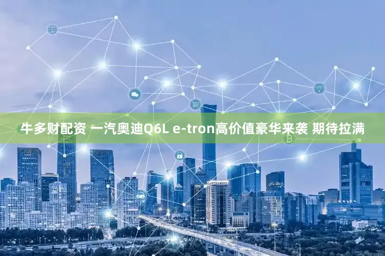 牛多财配资 一汽奥迪Q6L e-tron高价值豪华来袭 期待拉满