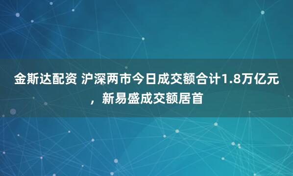 金斯达配资 沪深两市今日成交额合计1.8万亿元，新易盛成交额居首