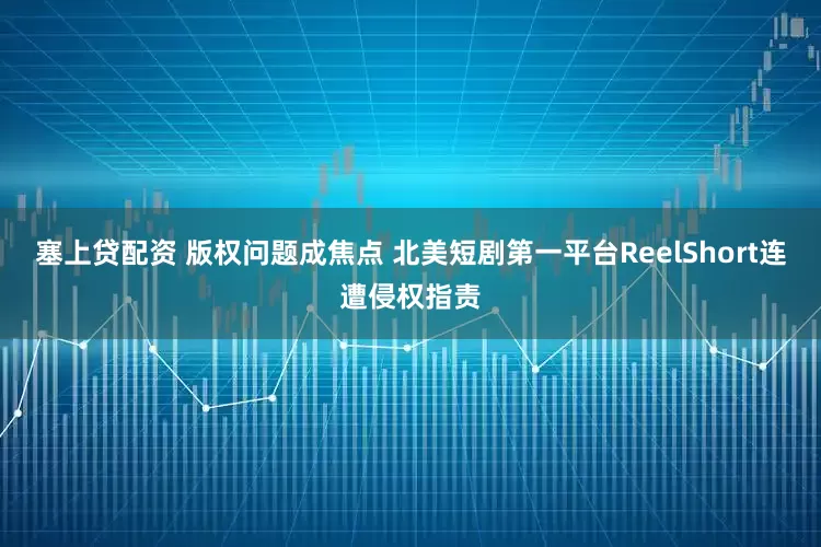 塞上贷配资 版权问题成焦点 北美短剧第一平台ReelShort连遭侵权指责