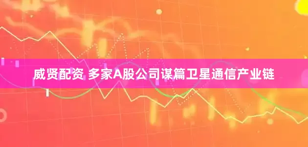 威贤配资 多家A股公司谋篇卫星通信产业链