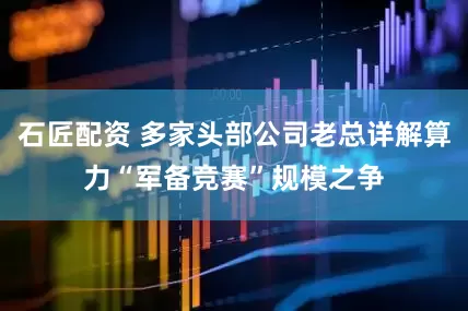 石匠配资 多家头部公司老总详解算力“军备竞赛”规模之争