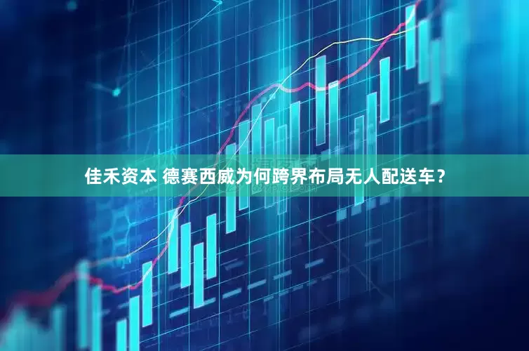 佳禾资本 德赛西威为何跨界布局无人配送车？