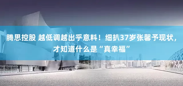 腾思控股 越低调越出乎意料！细扒37岁张馨予现状，才知道什么是“真幸福”