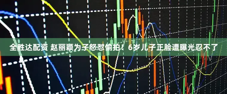 全胜达配资 赵丽颖为子怒怼偷拍！6岁儿子正脸遭曝光忍不了