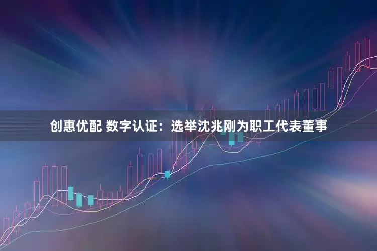 创惠优配 数字认证：选举沈兆刚为职工代表董事