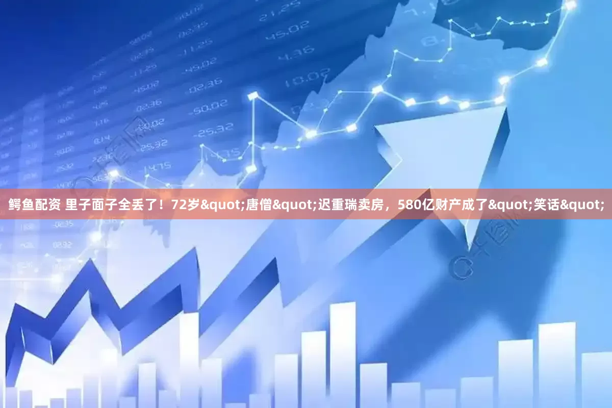 鳄鱼配资 里子面子全丢了！72岁"唐僧"迟重瑞卖房，580亿财产成了"笑话"