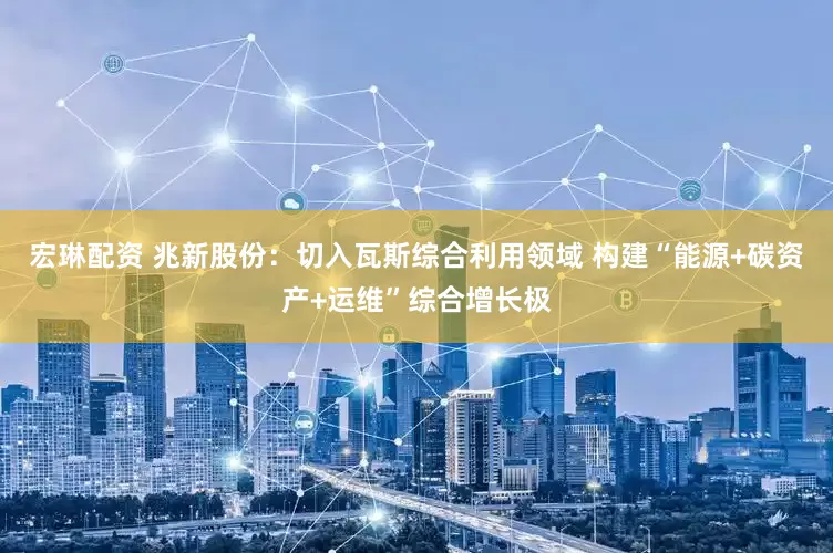 宏琳配资 兆新股份：切入瓦斯综合利用领域 构建“能源+碳资产+运维”综合增长极
