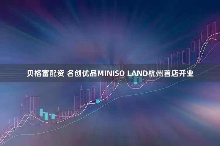 贝格富配资 名创优品MINISO LAND杭州首店开业