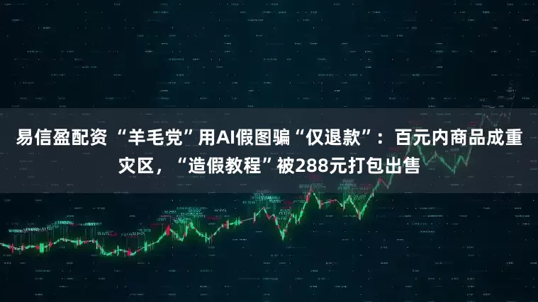 易信盈配资 “羊毛党”用AI假图骗“仅退款”：百元内商品成重灾区，“造假教程”被288元打包出售