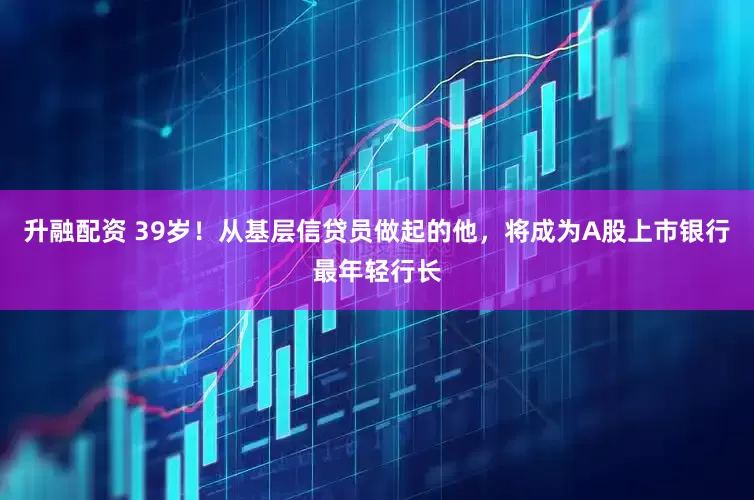 升融配资 39岁！从基层信贷员做起的他，将成为A股上市银行最年轻行长