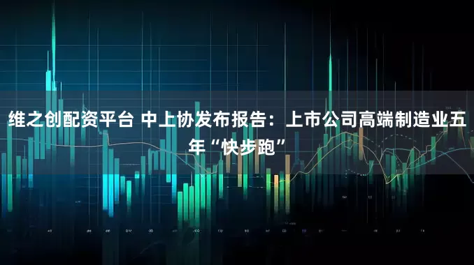 维之创配资平台 中上协发布报告：上市公司高端制造业五年“快步跑”