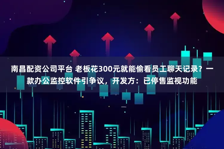 南昌配资公司平台 老板花300元就能偷看员工聊天记录？一款办公监控软件引争议，开发方：已停售监视功能