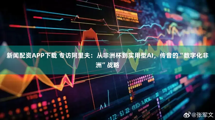 新闻配资APP下载 专访阿里夫：从非洲杯到实用型AI，传音的“数字化非洲”战略