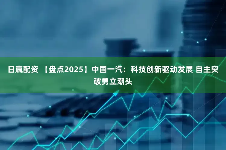 日赢配资 【盘点2025】中国一汽：科技创新驱动发展 自主突破勇立潮头