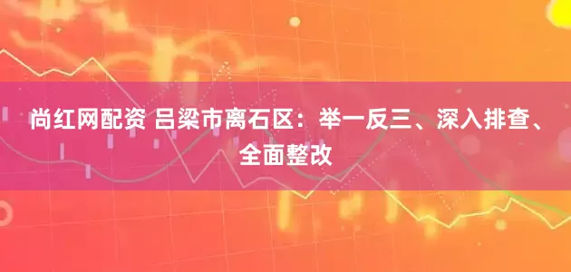 尚红网配资 吕梁市离石区:举一反三、深入排查、全面整改