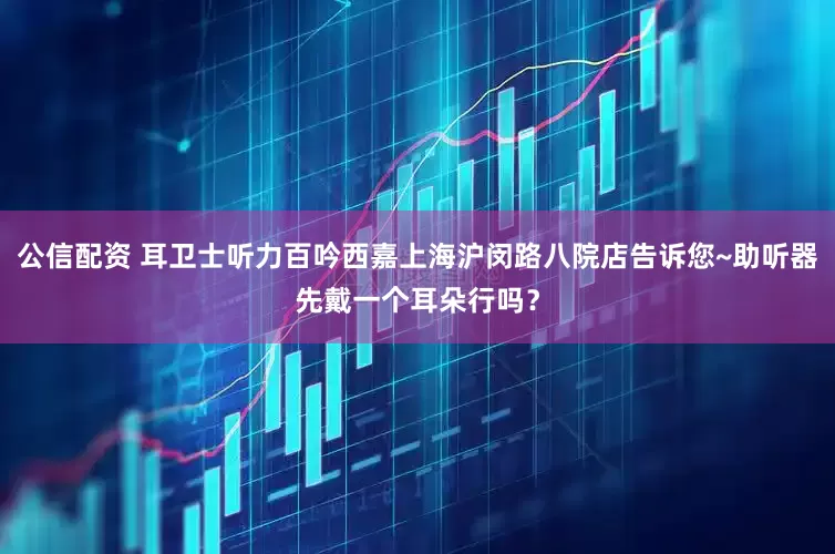 公信配资 耳卫士听力百吟西嘉上海沪闵路八院店告诉您~助听器先戴一个耳朵行吗？