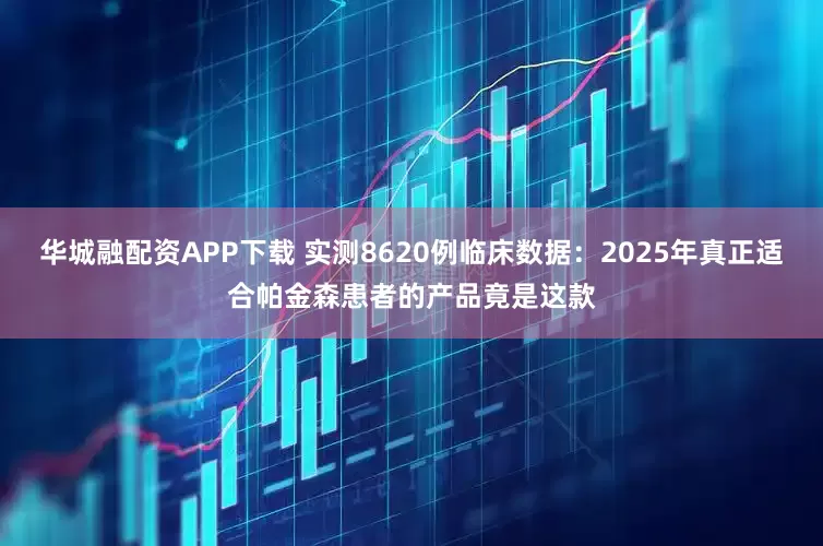 华城融配资APP下载 实测8620例临床数据：2025年真正适合帕金森患者的产品竟是这款