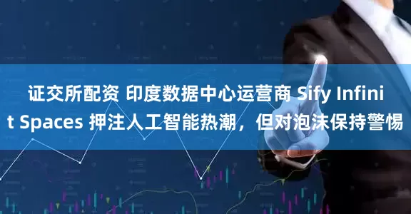证交所配资 印度数据中心运营商 Sify Infinit Spaces 押注人工智能热潮，但对泡沫保持警惕
