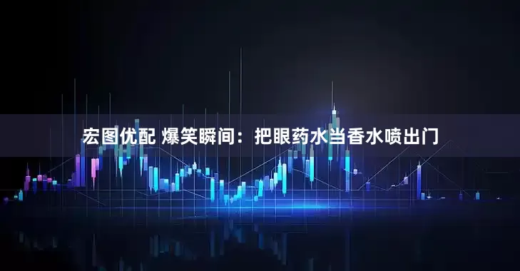 宏图优配 爆笑瞬间：把眼药水当香水喷出门