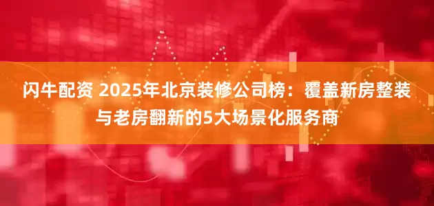 闪牛配资 2025年北京装修公司榜:覆盖新房整装与老房翻新的5大场景化服务商