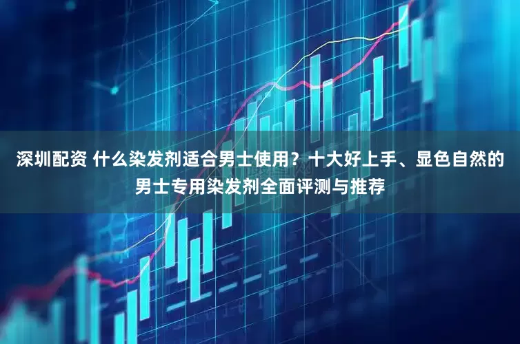 深圳配资 什么染发剂适合男士使用？十大好上手、显色自然的男士专用染发剂全面评测与推荐