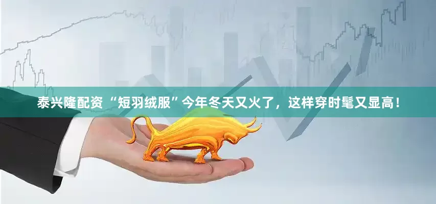 泰兴隆配资 “短羽绒服”今年冬天又火了，这样穿时髦又显高！