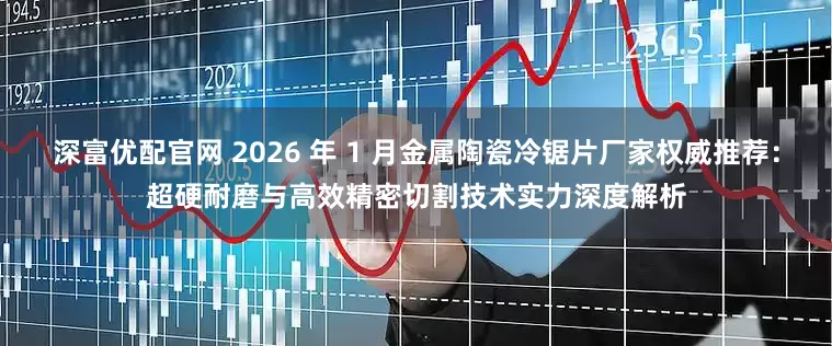 深富优配官网 2026 年 1 月金属陶瓷冷锯片厂家权威推荐：超硬耐磨与高效精密切割技术实力深度解析