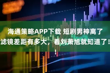 海通策略APP下载 短剧男神离了滤镜差距有多大，看刘萧旭就知道了！