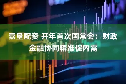 嘉垦配资 开年首次国常会：财政金融协同精准促内需