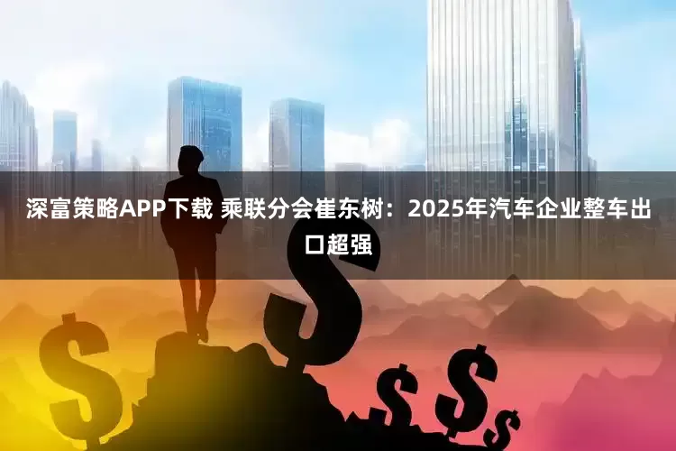 深富策略APP下载 乘联分会崔东树：2025年汽车企业整车出口超强