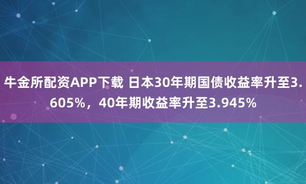 牛金所配资APP下载 日本30年期国债收益率升至3.605%，40年期收益率升至3.945%