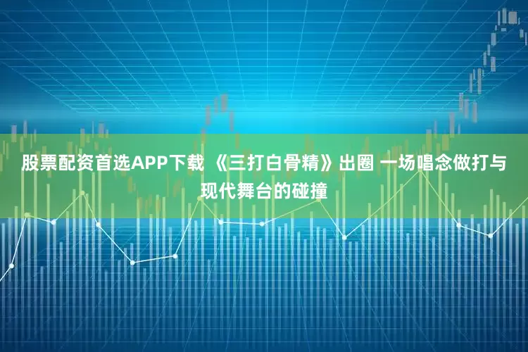 股票配资首选APP下载 《三打白骨精》出圈 一场唱念做打与现代舞台的碰撞