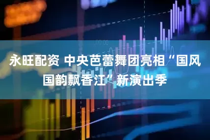 永旺配资 中央芭蕾舞团亮相“国风国韵飘香江”新演出季