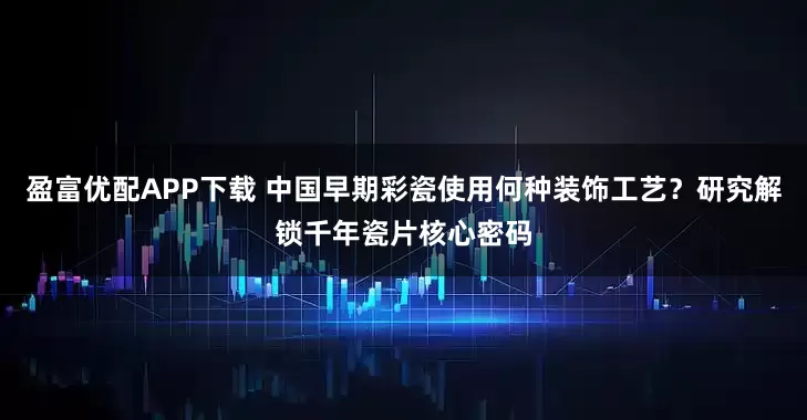 盈富优配APP下载 中国早期彩瓷使用何种装饰工艺？研究解锁千年瓷片核心密码