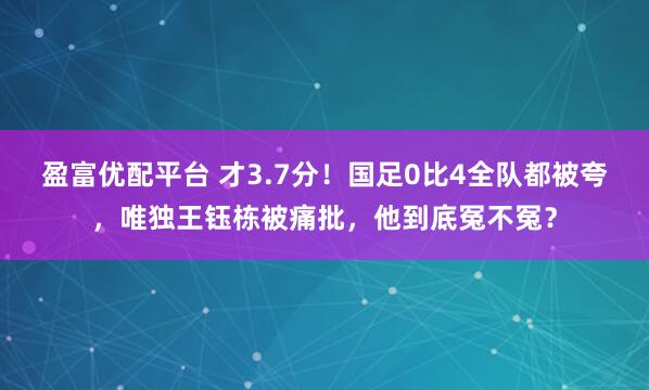 盈富优配平台 才3.7分！国足0比4全队都被夸，唯独王钰栋被痛批，他到底冤不冤？