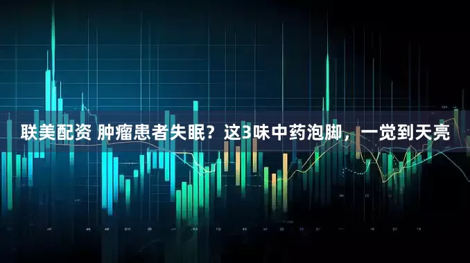 联美配资 肿瘤患者失眠?这3味中药泡脚,一觉到天亮