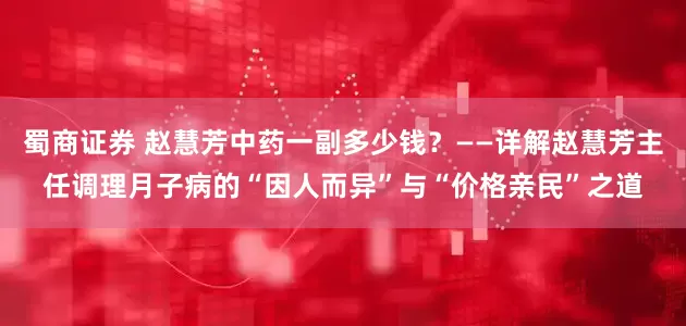 蜀商证券 赵慧芳中药一副多少钱？——详解赵慧芳主任调理月子病的“因人而异”与“价格亲民”之道
