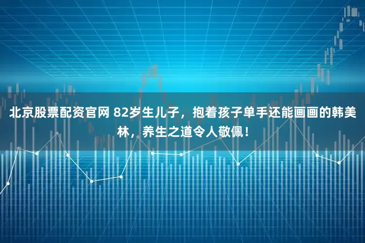 北京股票配资官网 82岁生儿子，抱着孩子单手还能画画的韩美林，养生之道令人敬佩！