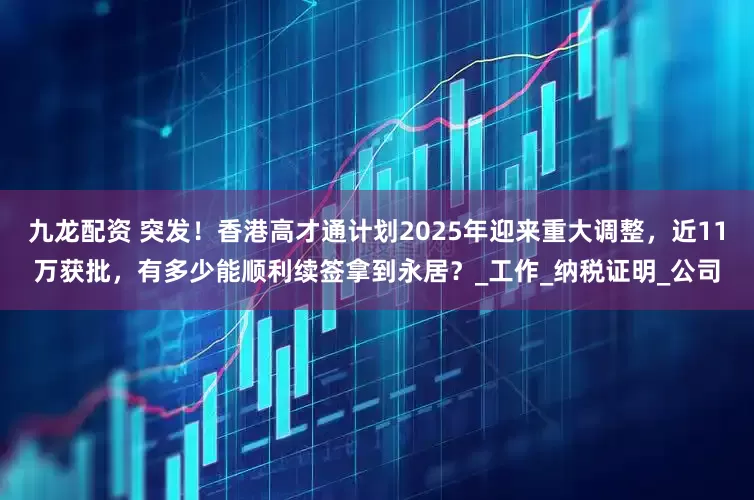 九龙配资 突发!香港高才通计划2025年迎来重大调整,近11万获批,有多少能顺利续签拿到永居?_工作_纳税证明_公司
