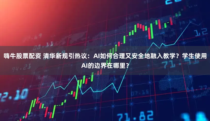 嗨牛股票配资 清华新规引热议:AI如何合理又安全地融入教学?学生使用AI的边界在哪里?