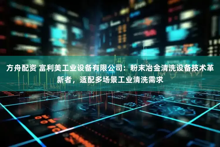 方舟配资 富利美工业设备有限公司：粉末冶金清洗设备技术革新者，适配多场景工业清洗需求